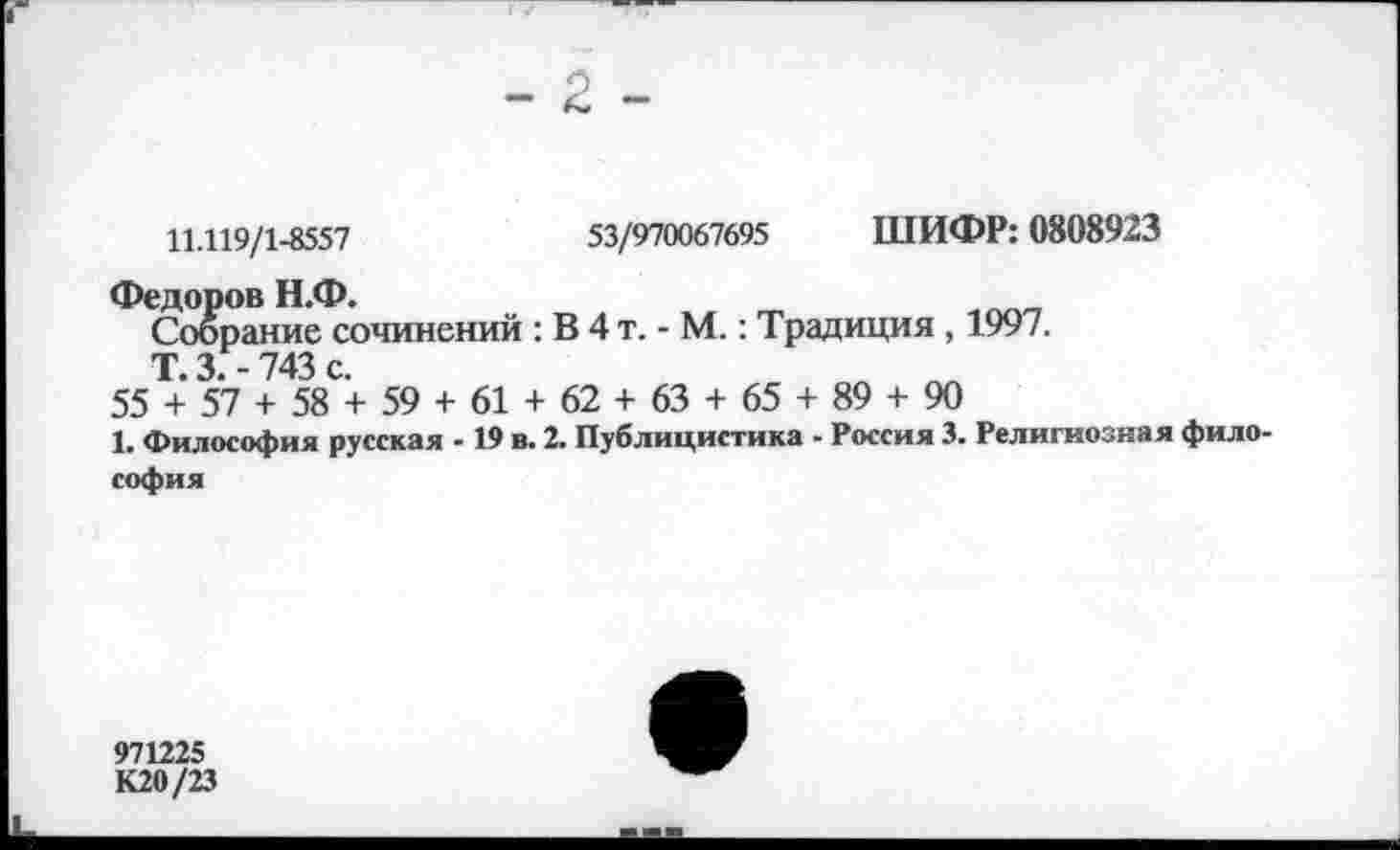 ﻿- 2 -
11.119/1-8557	53/970067695 ШИФР: 0808923
Федоров Н.Ф.
Собрание сочинений : В 4 т. - М.: Традиция , 1997.
Т. 3. - 743 с.
55 + 57 + 58 + 59 + 61 + 62 + 63 + 65 + 89 + 90
1. Философия русская - 19 в. 2. Публицистика - Россия 3. Религиозная философия
971225
К20/23